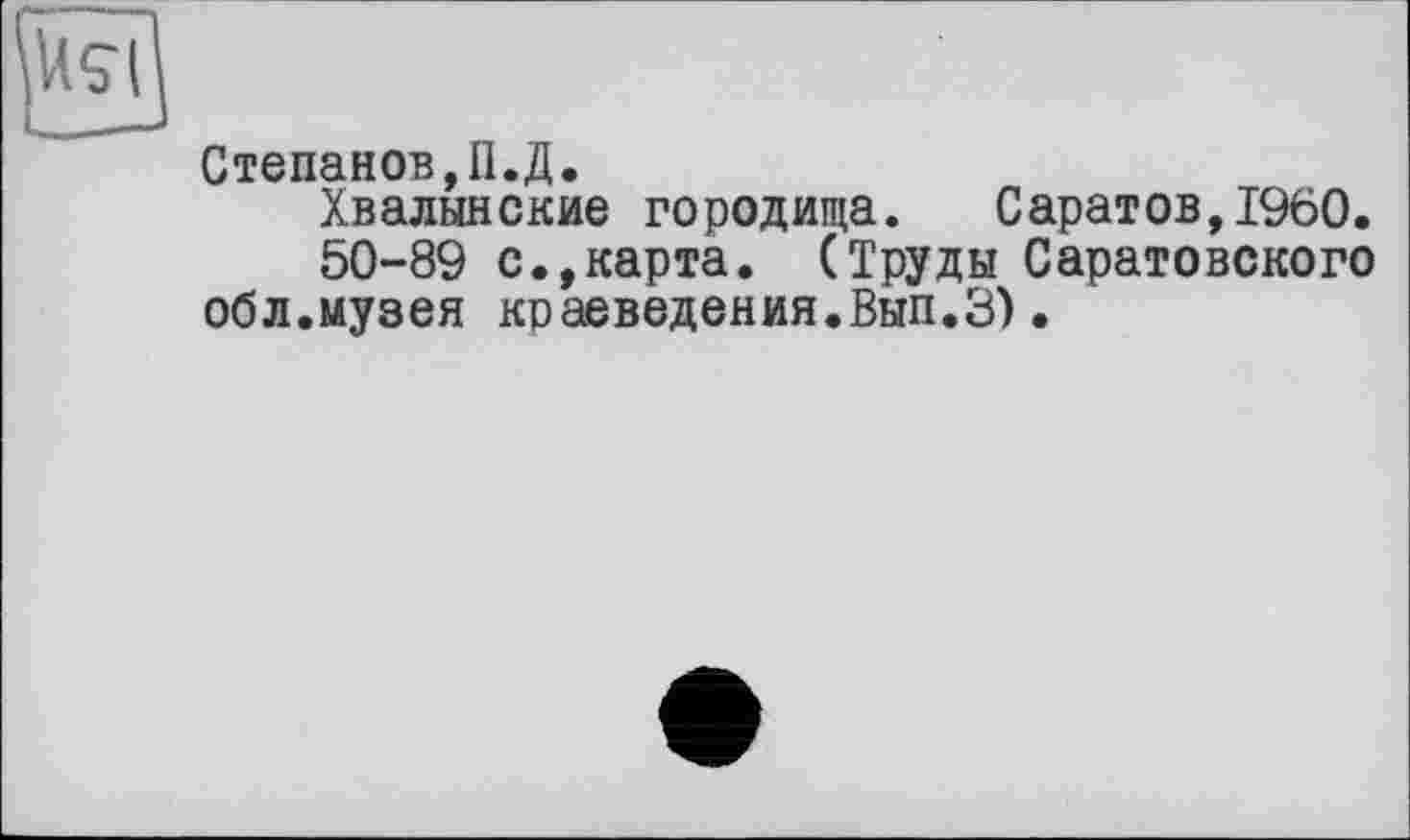 ﻿Степанов,П.Д.
Хвалынские городища. Саратов,I960.
50-89 с.,карта. (Труды Саратовского обл.музея краеведения.Вып.З).